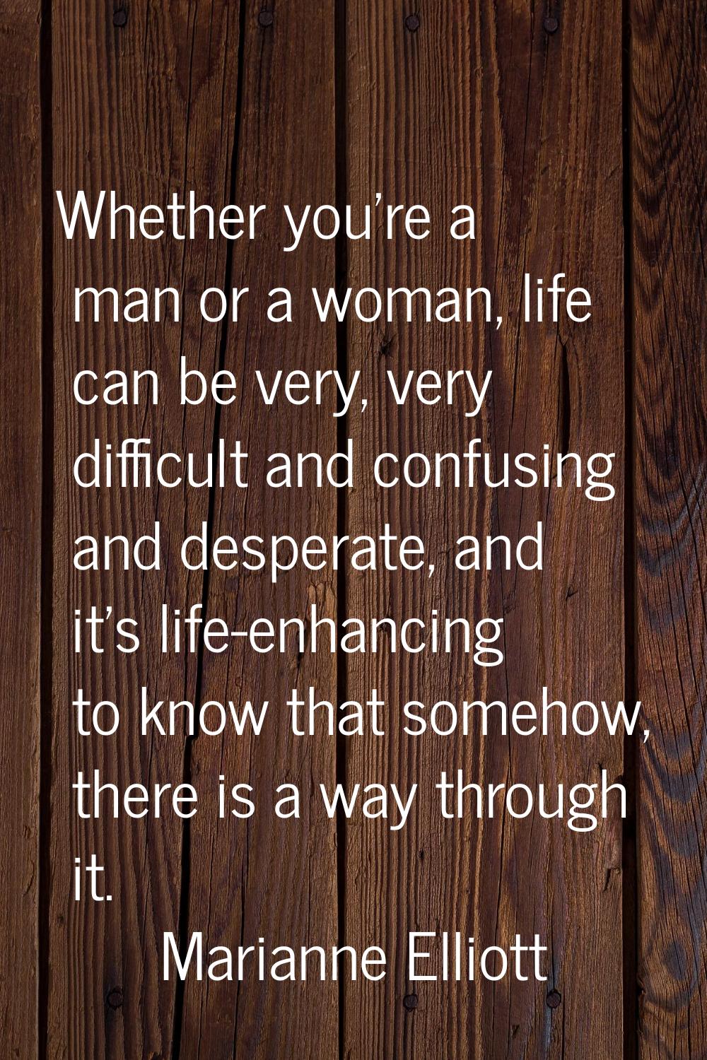 Whether you're a man or a woman, life can be very, very difficult and confusing and desperate, and 