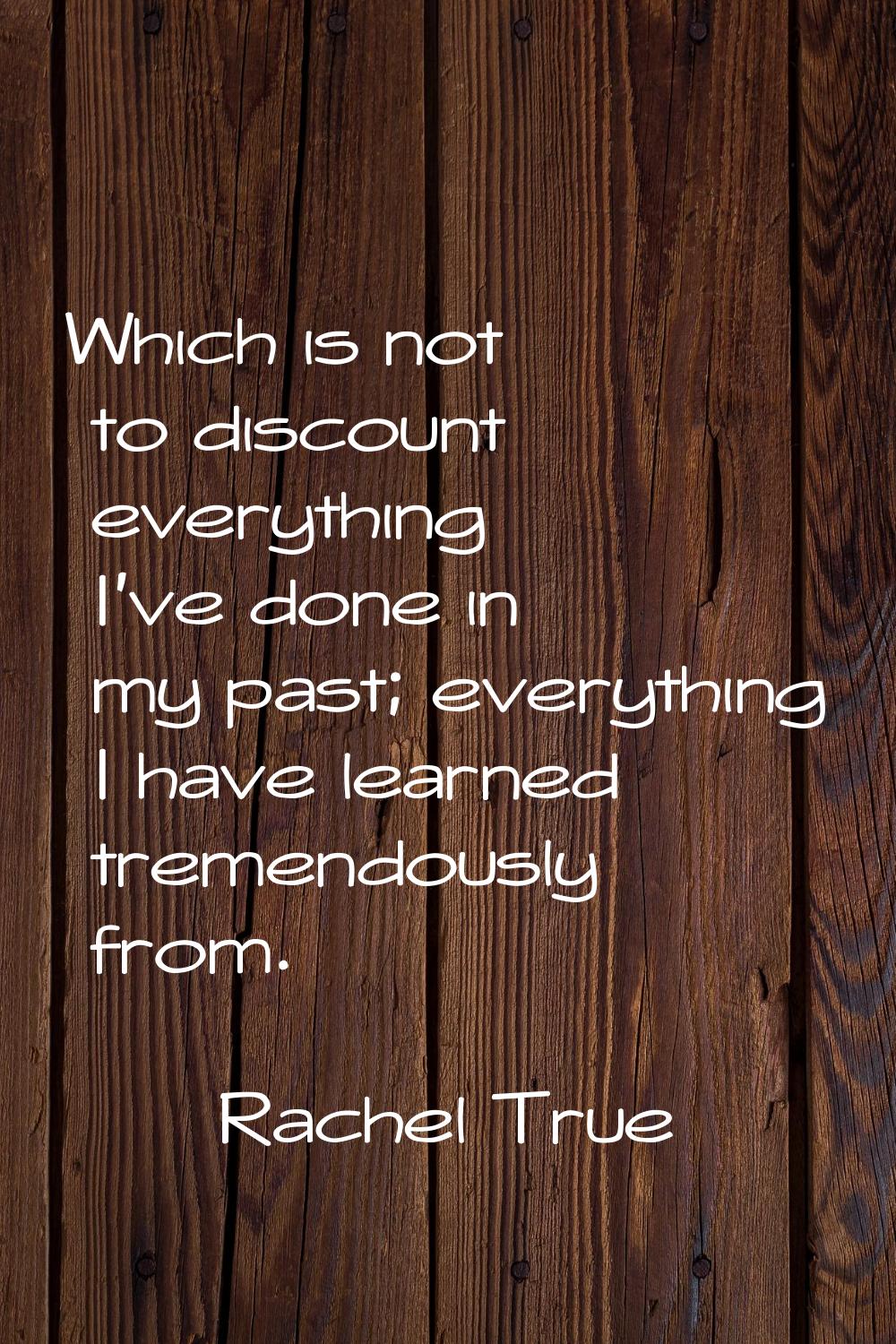 Which is not to discount everything I've done in my past; everything I have learned tremendously fr