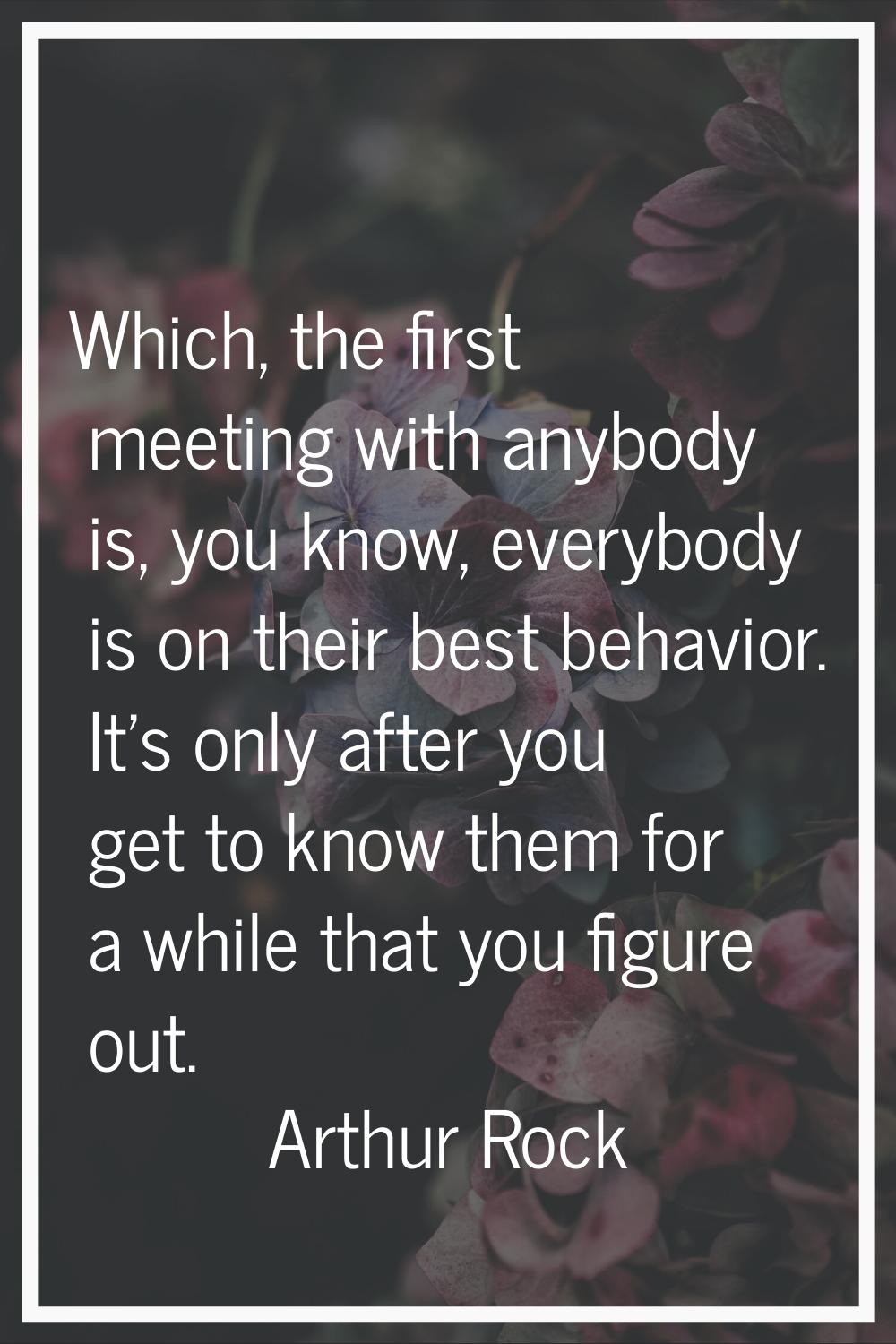 Which, the first meeting with anybody is, you know, everybody is on their best behavior. It's only 