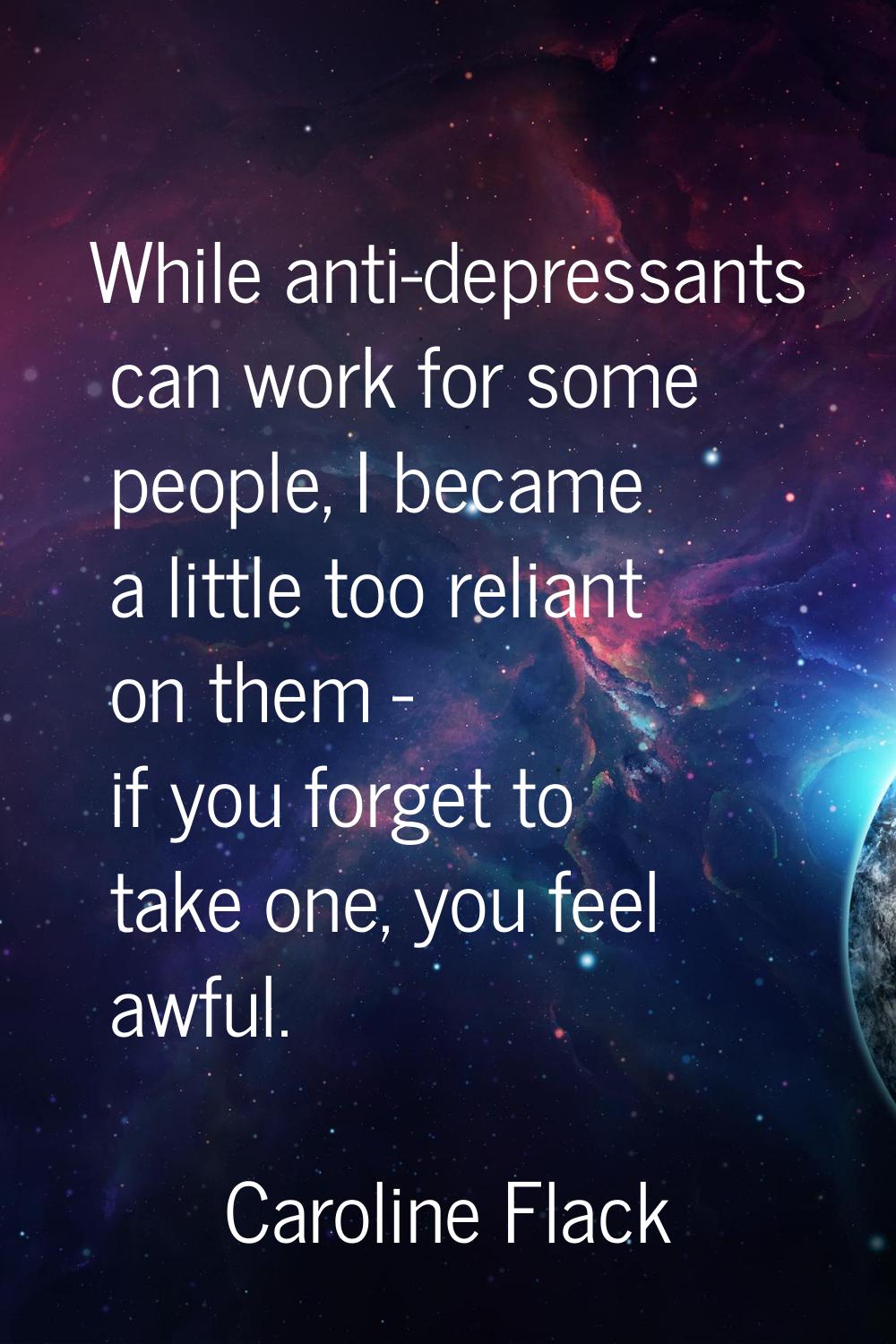While anti-depressants can work for some people, I became a little too reliant on them - if you for