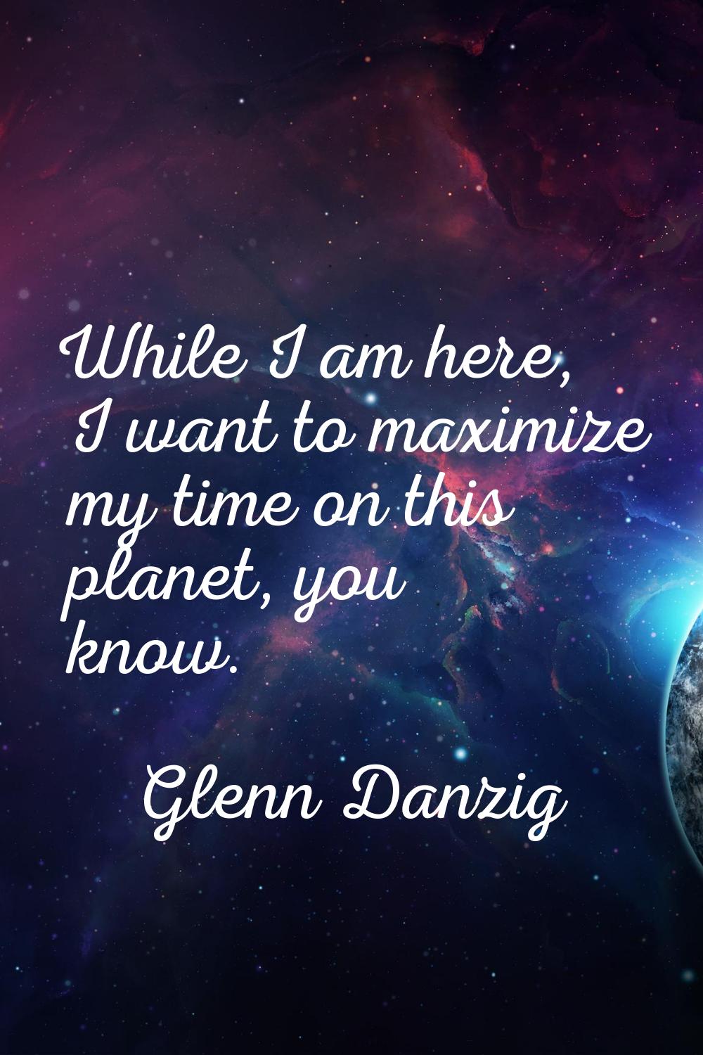 While I am here, I want to maximize my time on this planet, you know.