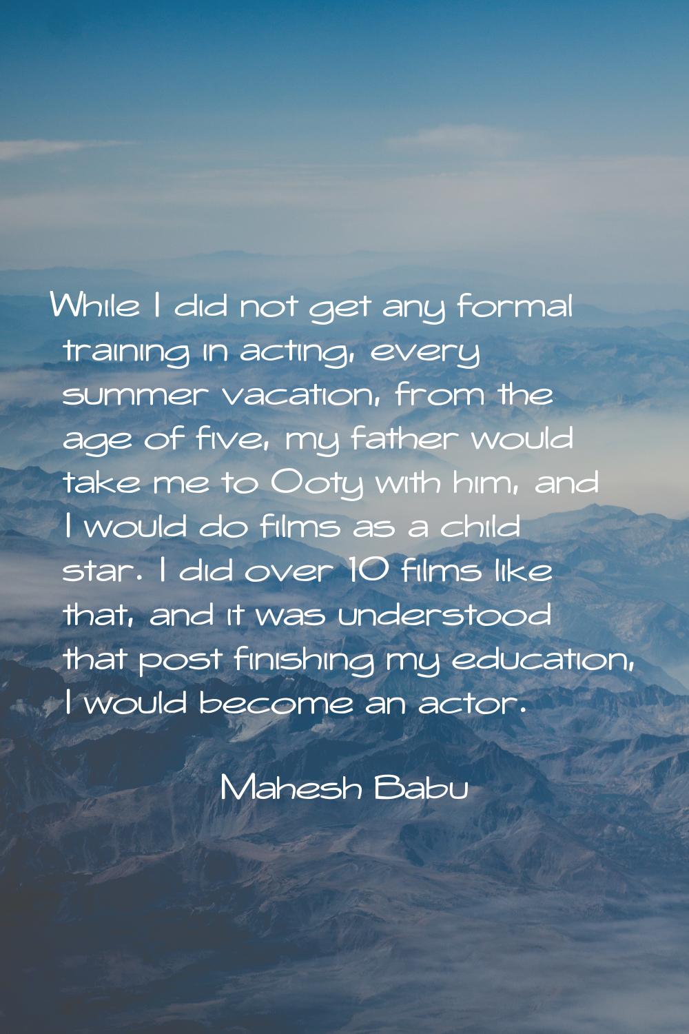 While I did not get any formal training in acting, every summer vacation, from the age of five, my 