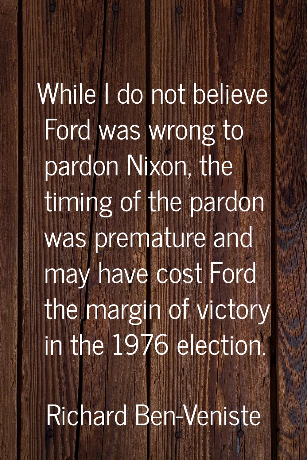 While I do not believe Ford was wrong to pardon Nixon, the timing of the pardon was premature and m