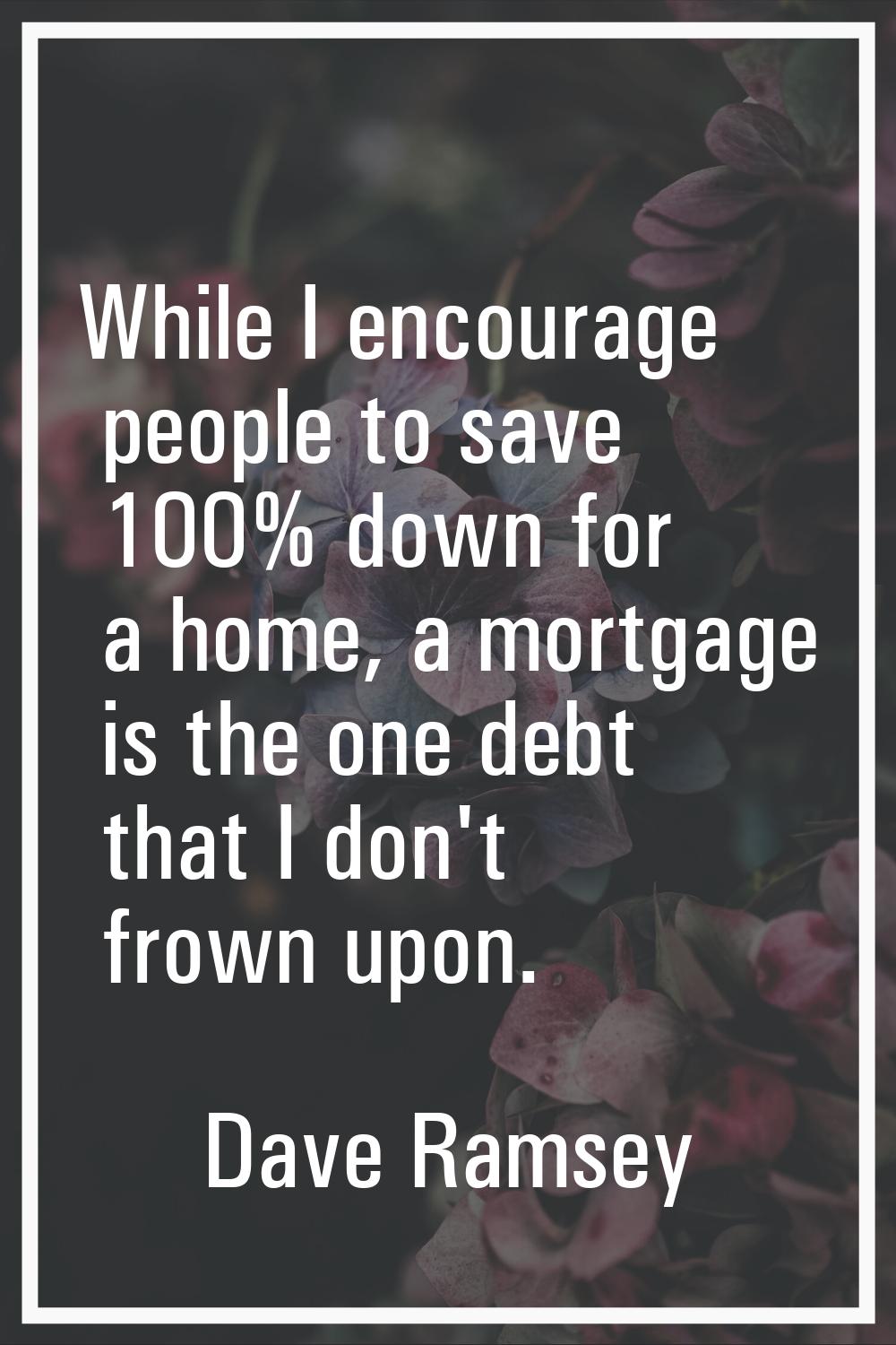 While I encourage people to save 100% down for a home, a mortgage is the one debt that I don't frow