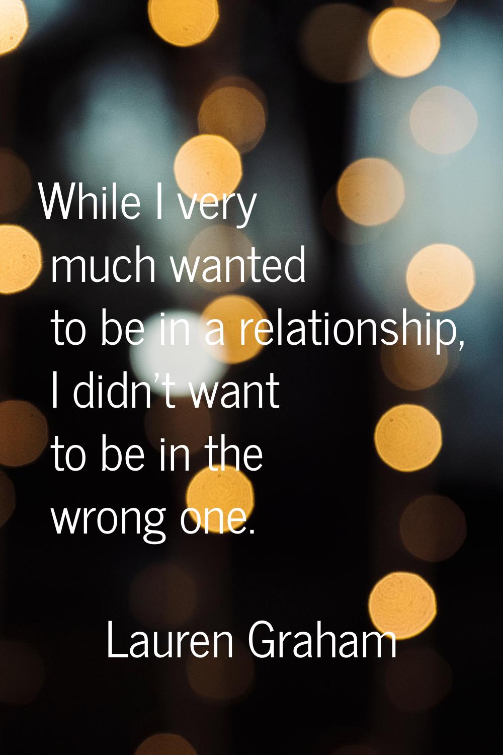 While I very much wanted to be in a relationship, I didn't want to be in the wrong one.