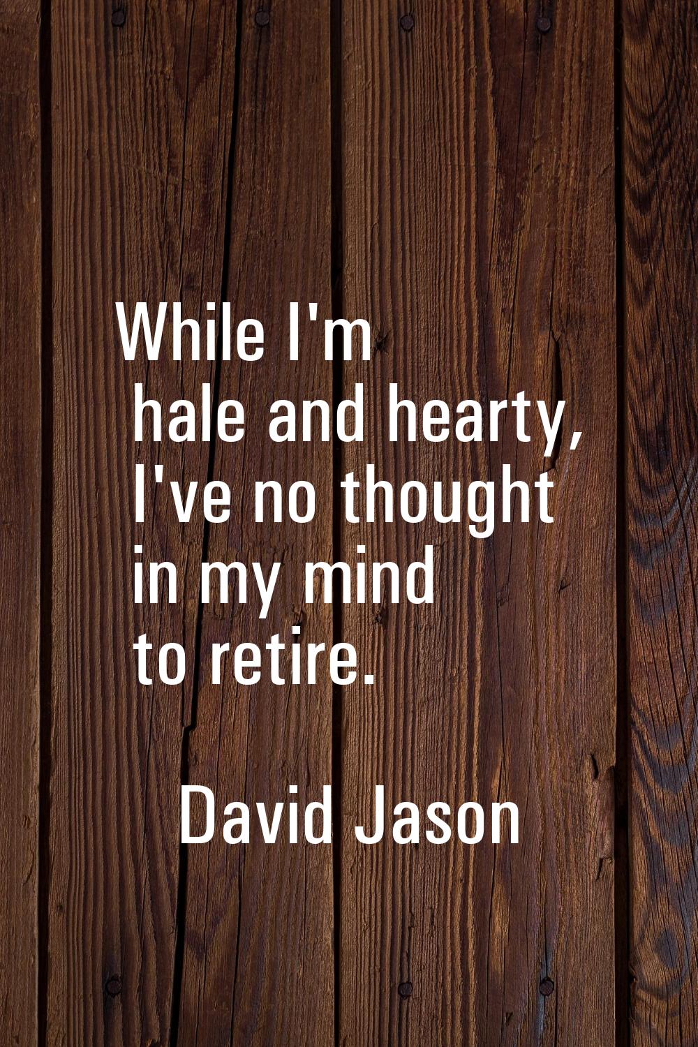 While I'm hale and hearty, I've no thought in my mind to retire.