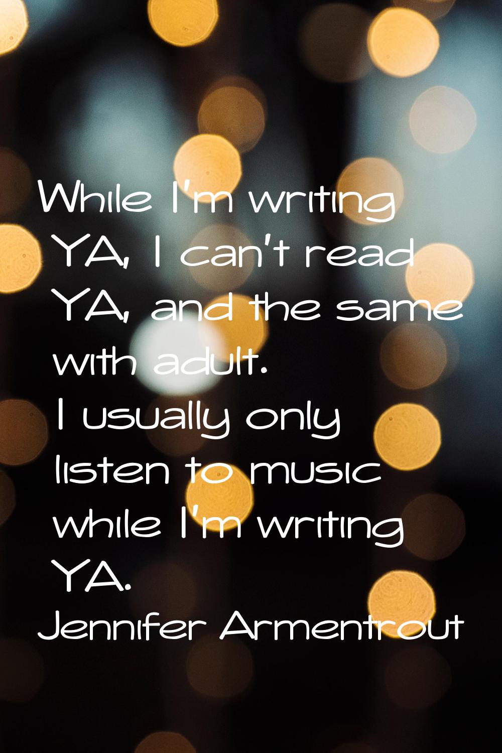 While I'm writing YA, I can't read YA, and the same with adult. I usually only listen to music whil