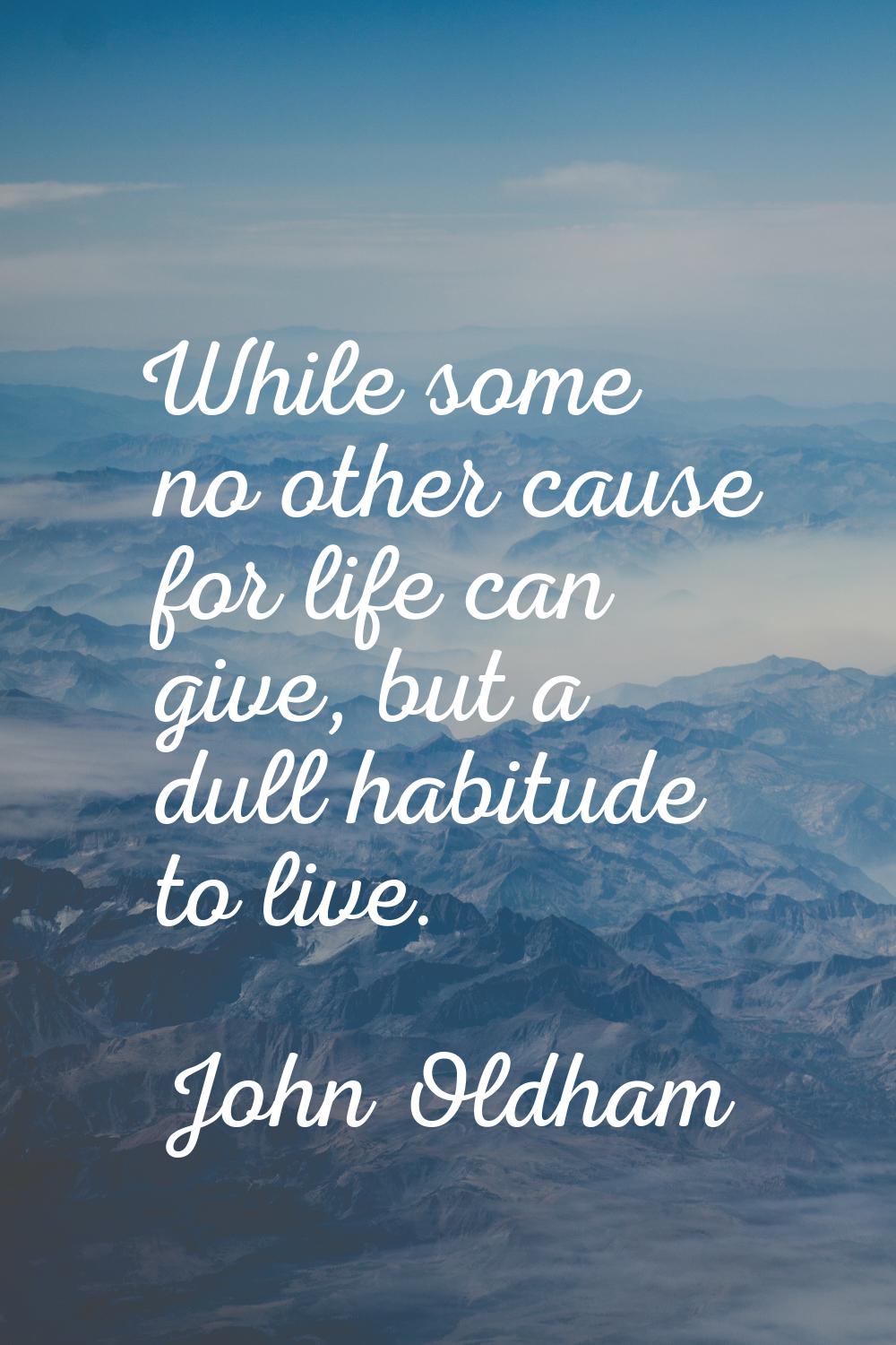 While some no other cause for life can give, but a dull habitude to live.