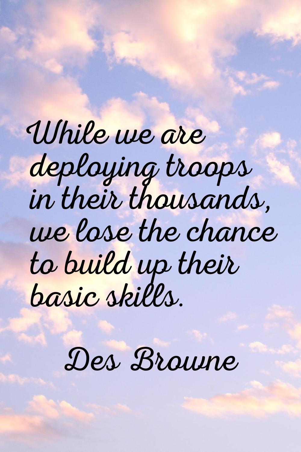 While we are deploying troops in their thousands, we lose the chance to build up their basic skills