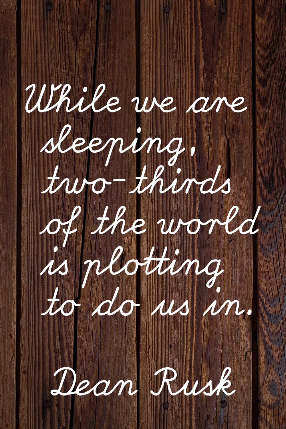 While we are sleeping, two-thirds of the world is plotting to do us in.