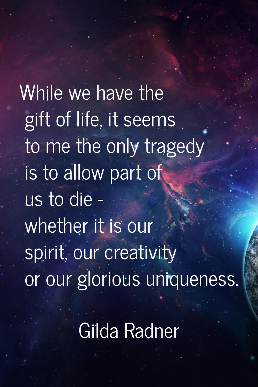 While we have the gift of life, it seems to me the only tragedy is to allow part of us to die - whe