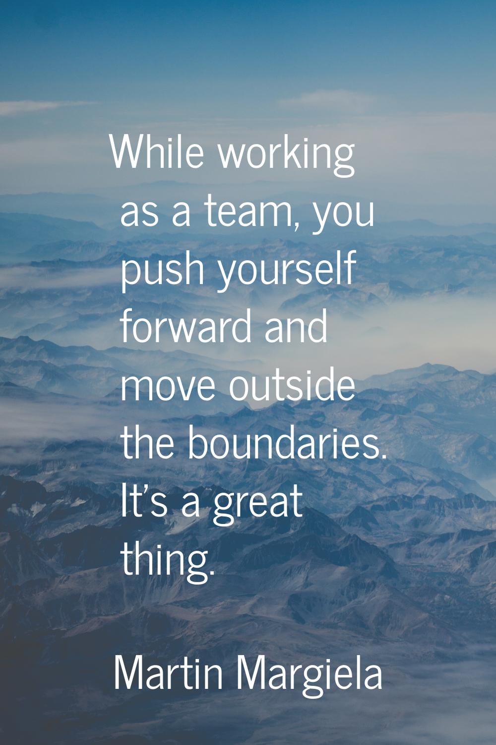 While working as a team, you push yourself forward and move outside the boundaries. It's a great th