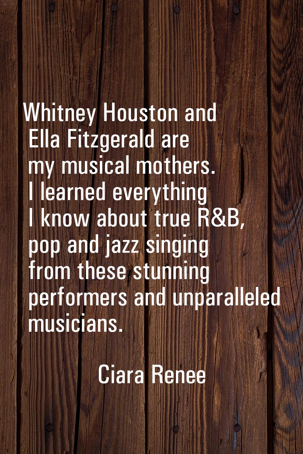 Whitney Houston and Ella Fitzgerald are my musical mothers. I learned everything I know about true 