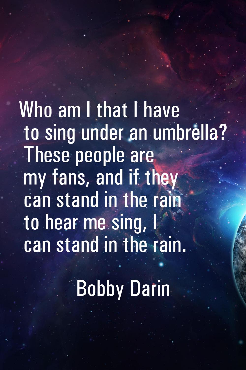 Who am I that I have to sing under an umbrella? These people are my fans, and if they can stand in 