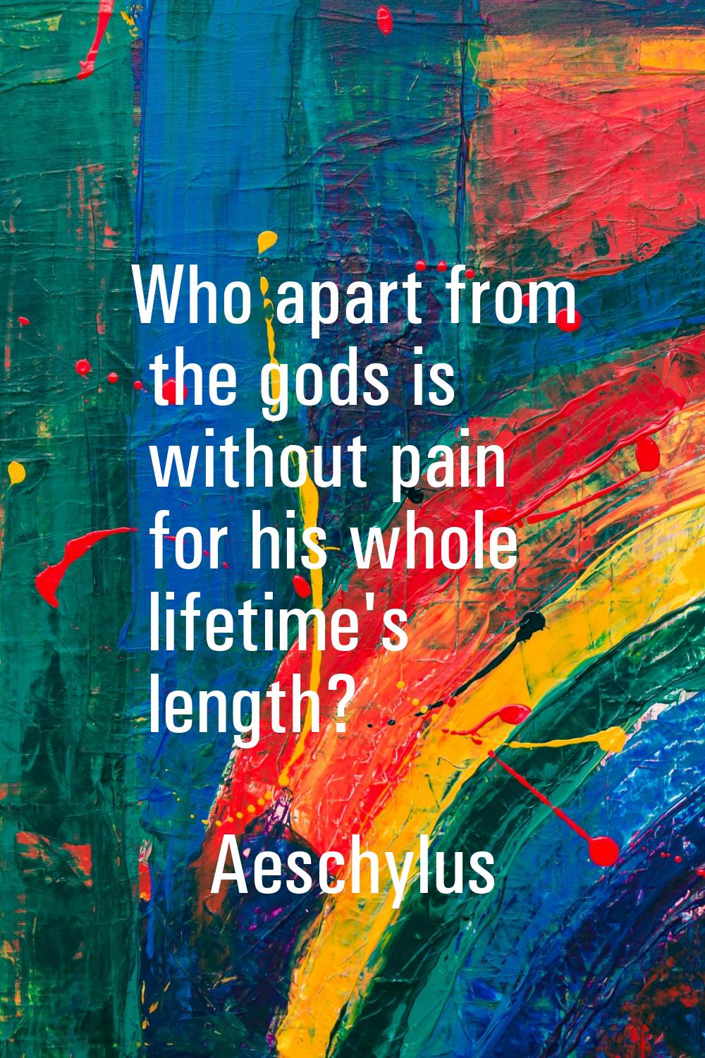 Who apart from the gods is without pain for his whole lifetime's length?