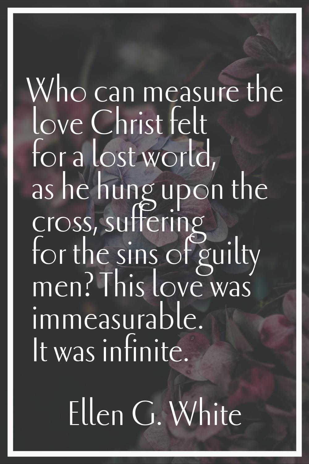 Who can measure the love Christ felt for a lost world, as he hung upon the cross, suffering for the