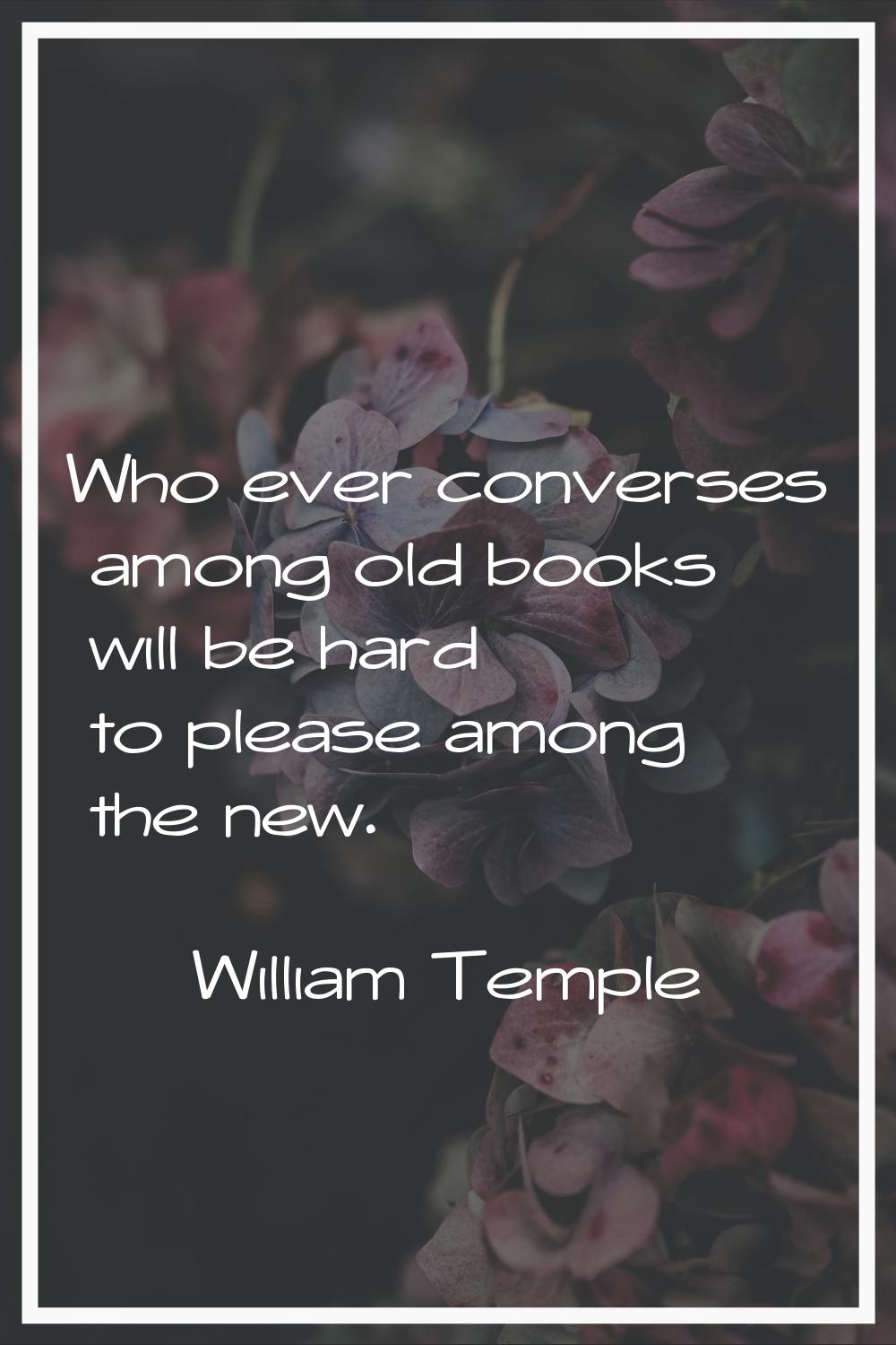 Who ever converses among old books will be hard to please among the new.