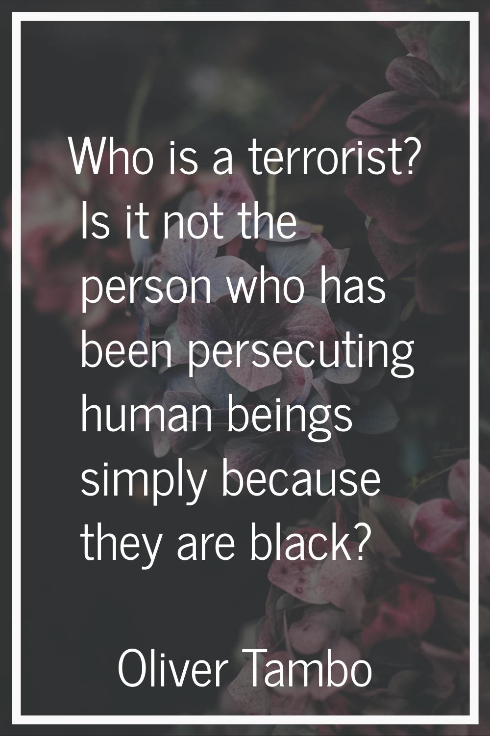 Who is a terrorist? Is it not the person who has been persecuting human beings simply because they 