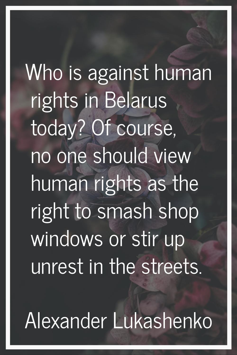 Who is against human rights in Belarus today? Of course, no one should view human rights as the rig