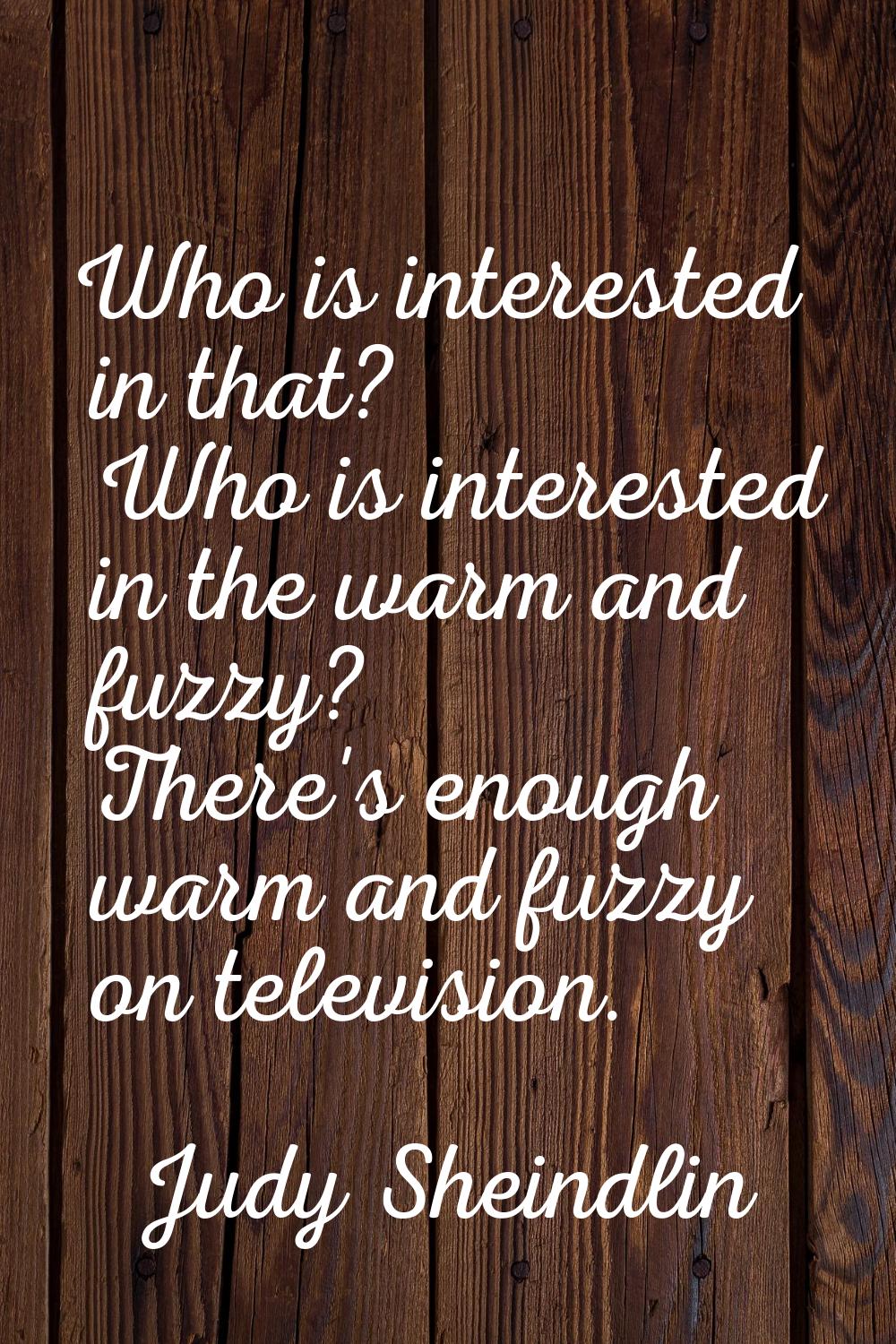 Who is interested in that? Who is interested in the warm and fuzzy? There's enough warm and fuzzy o