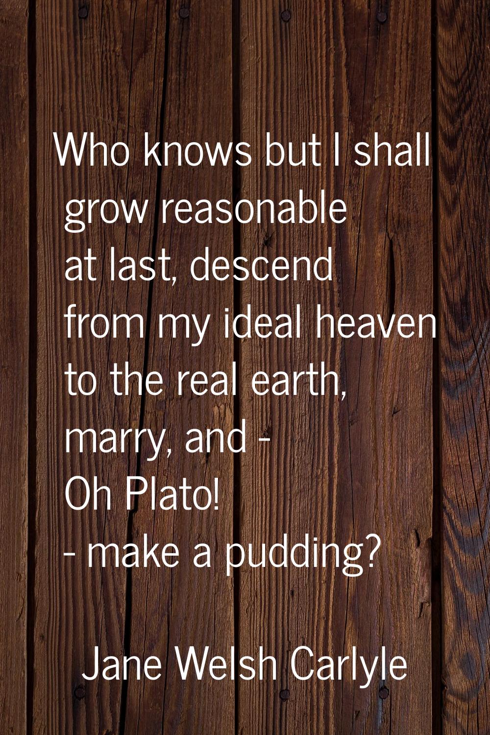 Who knows but I shall grow reasonable at last, descend from my ideal heaven to the real earth, marr