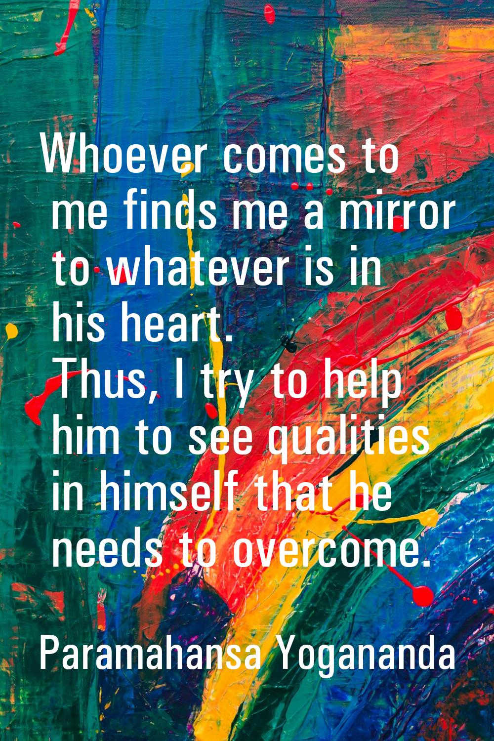 Whoever comes to me finds me a mirror to whatever is in his heart. Thus, I try to help him to see q