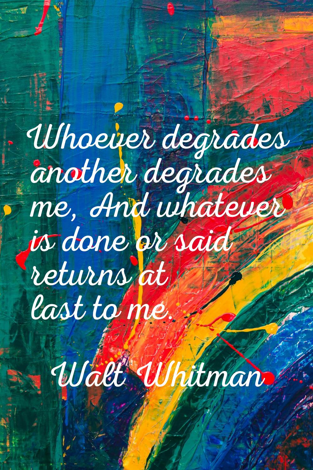 Whoever degrades another degrades me, And whatever is done or said returns at last to me.