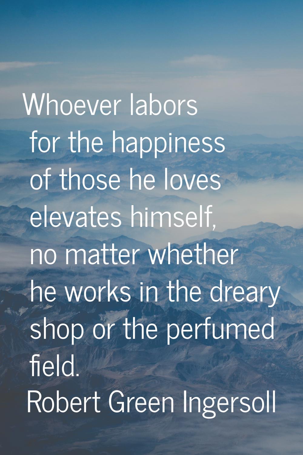 Whoever labors for the happiness of those he loves elevates himself, no matter whether he works in 