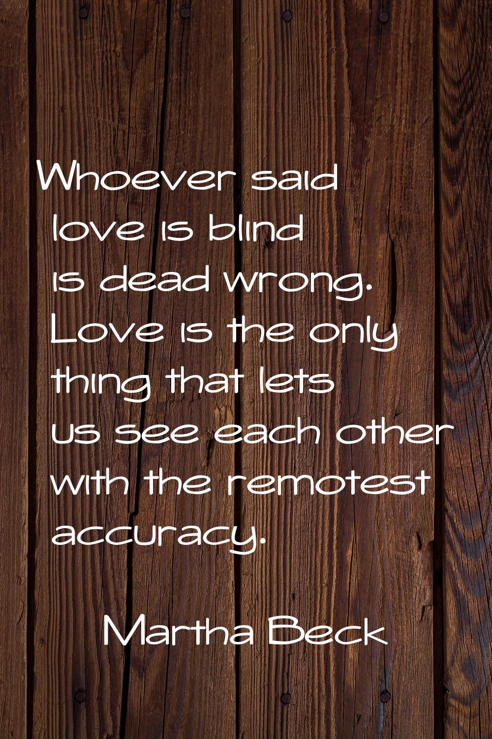 Whoever said love is blind is dead wrong. Love is the only thing that lets us see each other with t