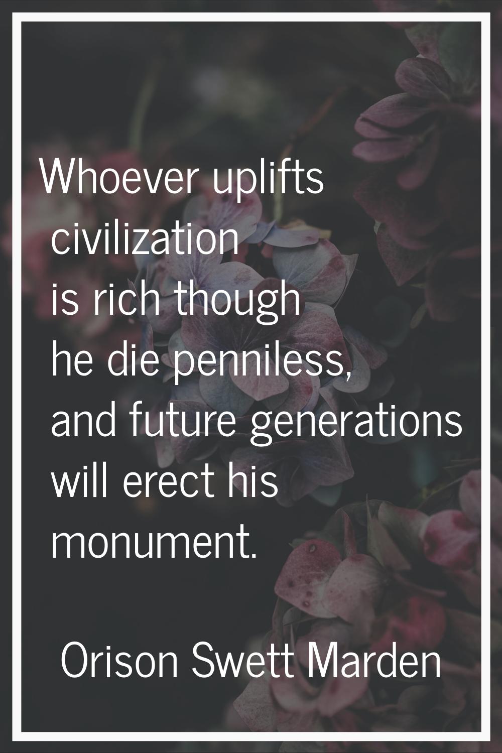 Whoever uplifts civilization is rich though he die penniless, and future generations will erect his