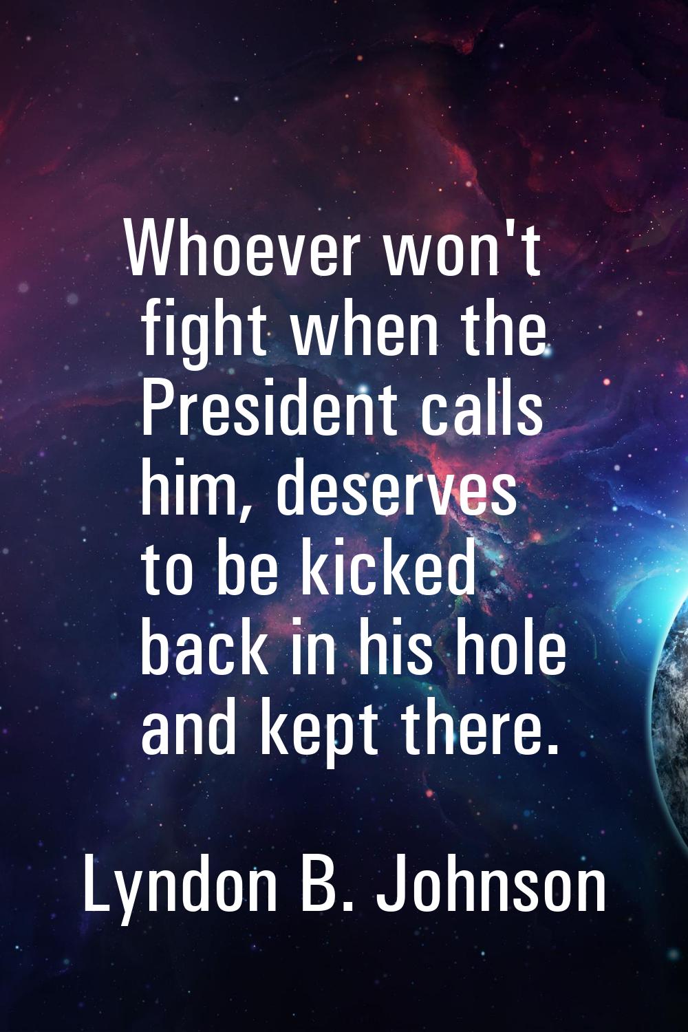 Whoever won't fight when the President calls him, deserves to be kicked back in his hole and kept t