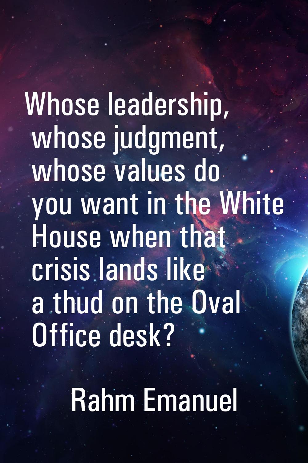 Whose leadership, whose judgment, whose values do you want in the White House when that crisis land