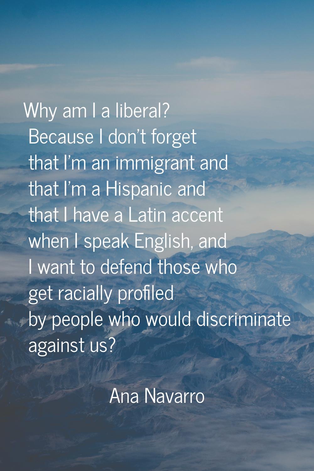 Why am I a liberal? Because I don't forget that I'm an immigrant and that I'm a Hispanic and that I