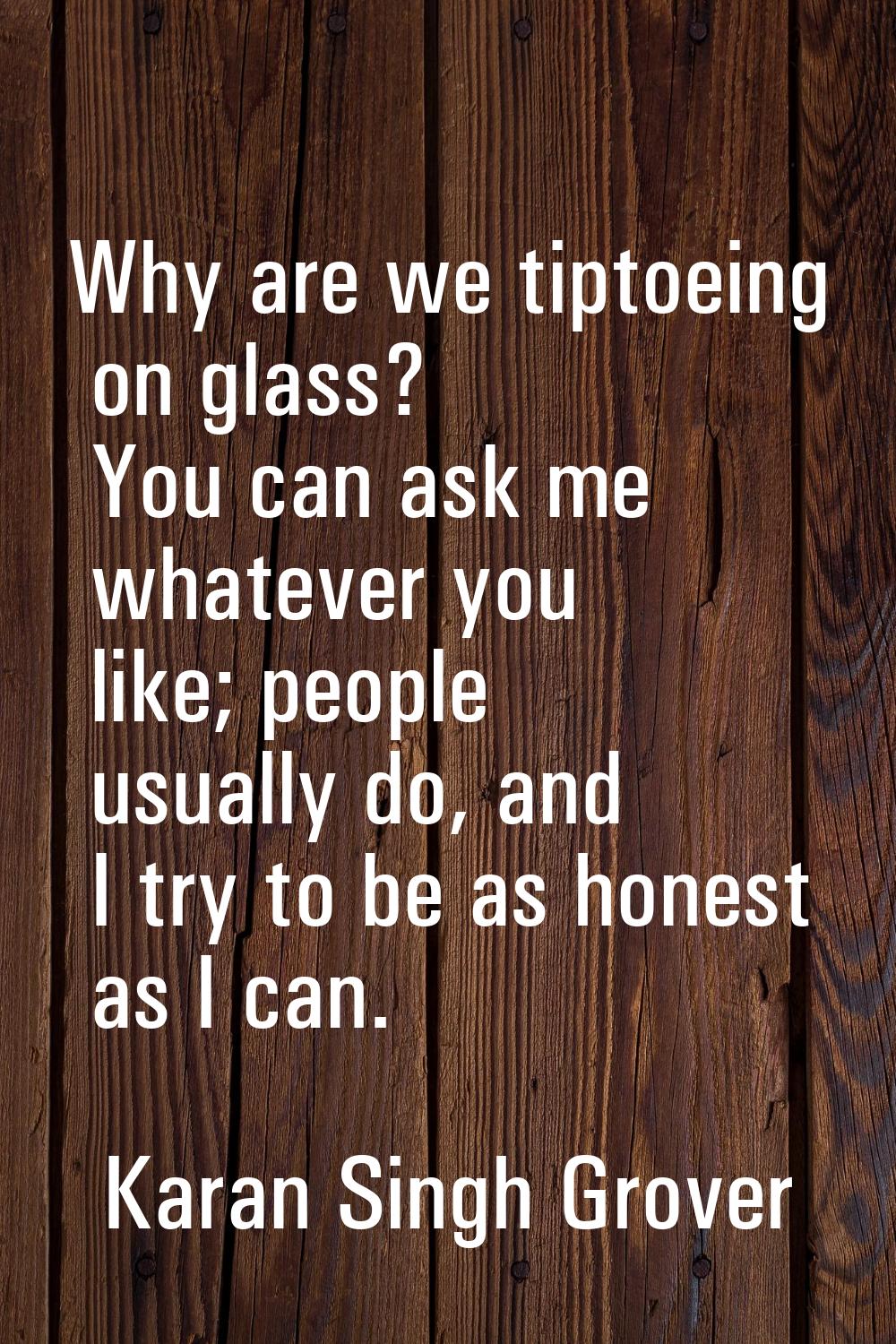 Why are we tiptoeing on glass? You can ask me whatever you like; people usually do, and I try to be