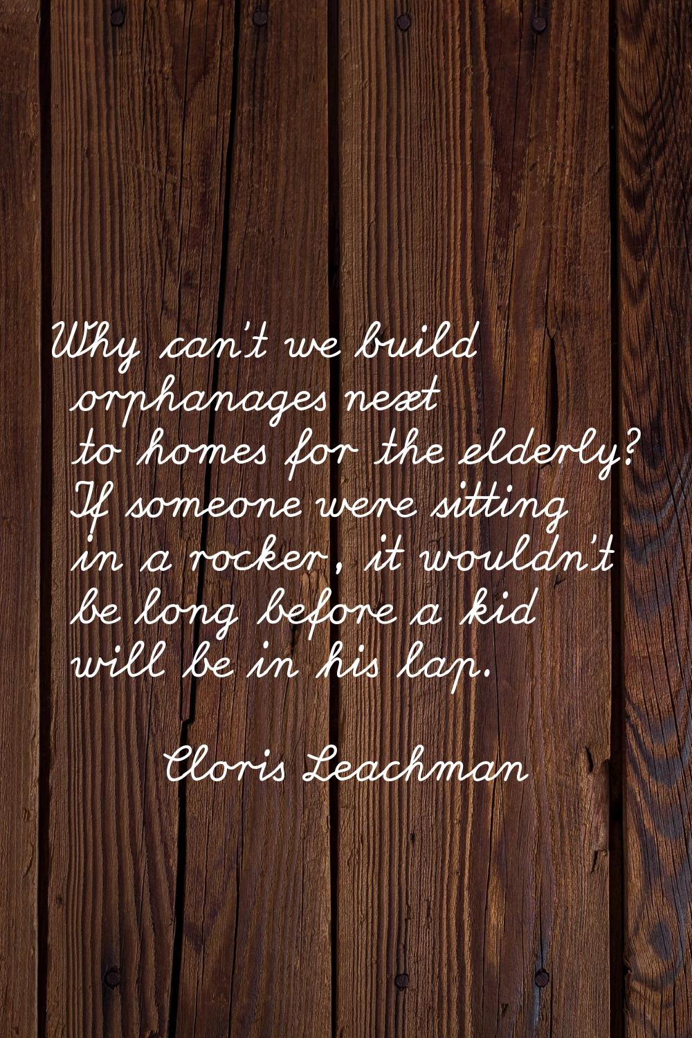 Why can't we build orphanages next to homes for the elderly? If someone were sitting in a rocker, i