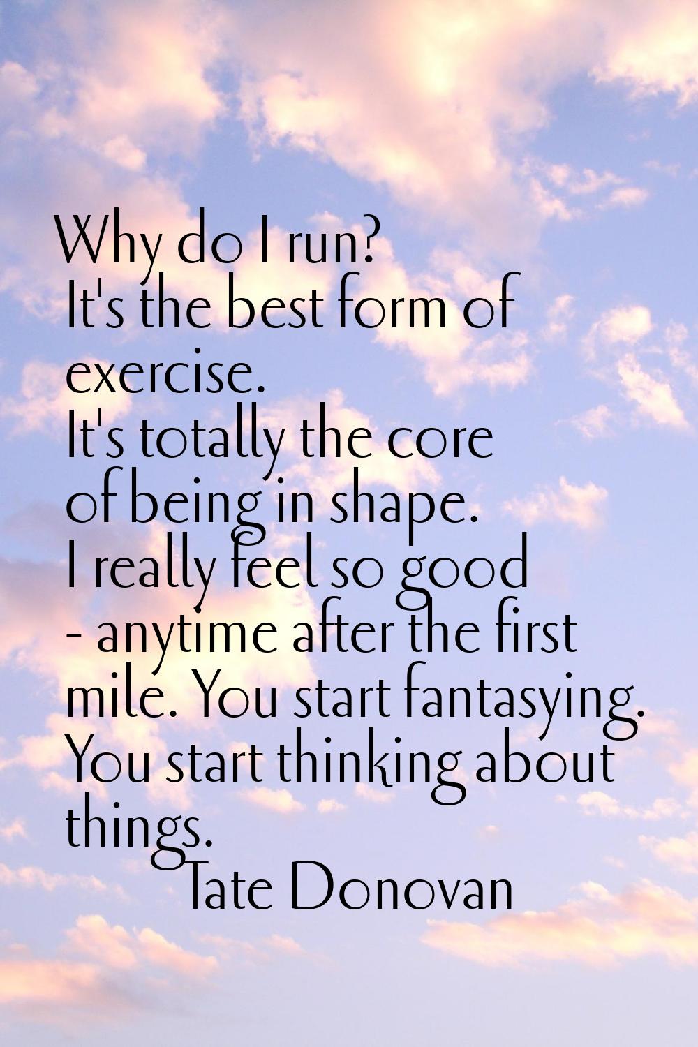 Why do I run? It's the best form of exercise. It's totally the core of being in shape. I really fee