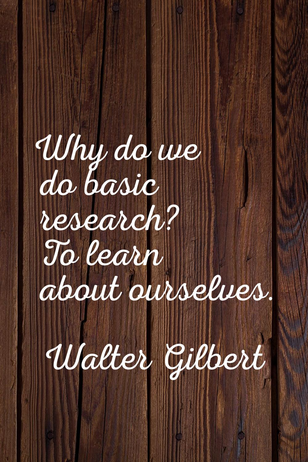 Why do we do basic research? To learn about ourselves.
