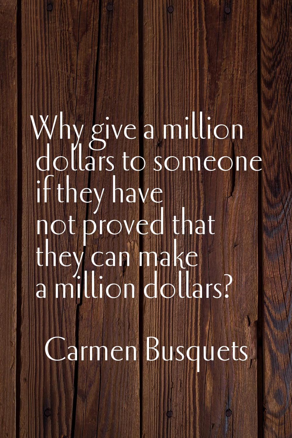 Why give a million dollars to someone if they have not proved that they can make a million dollars?
