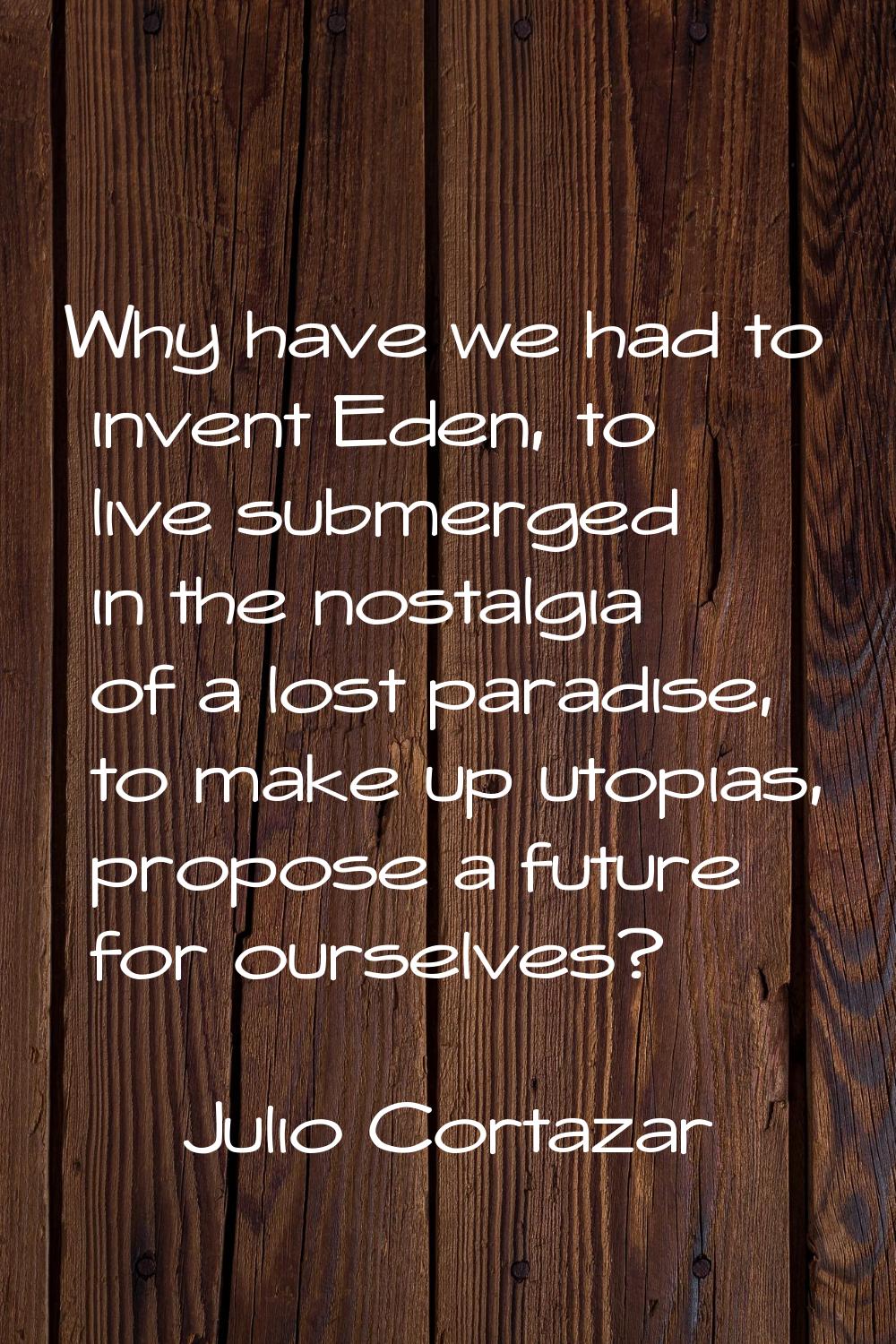 Why have we had to invent Eden, to live submerged in the nostalgia of a lost paradise, to make up u