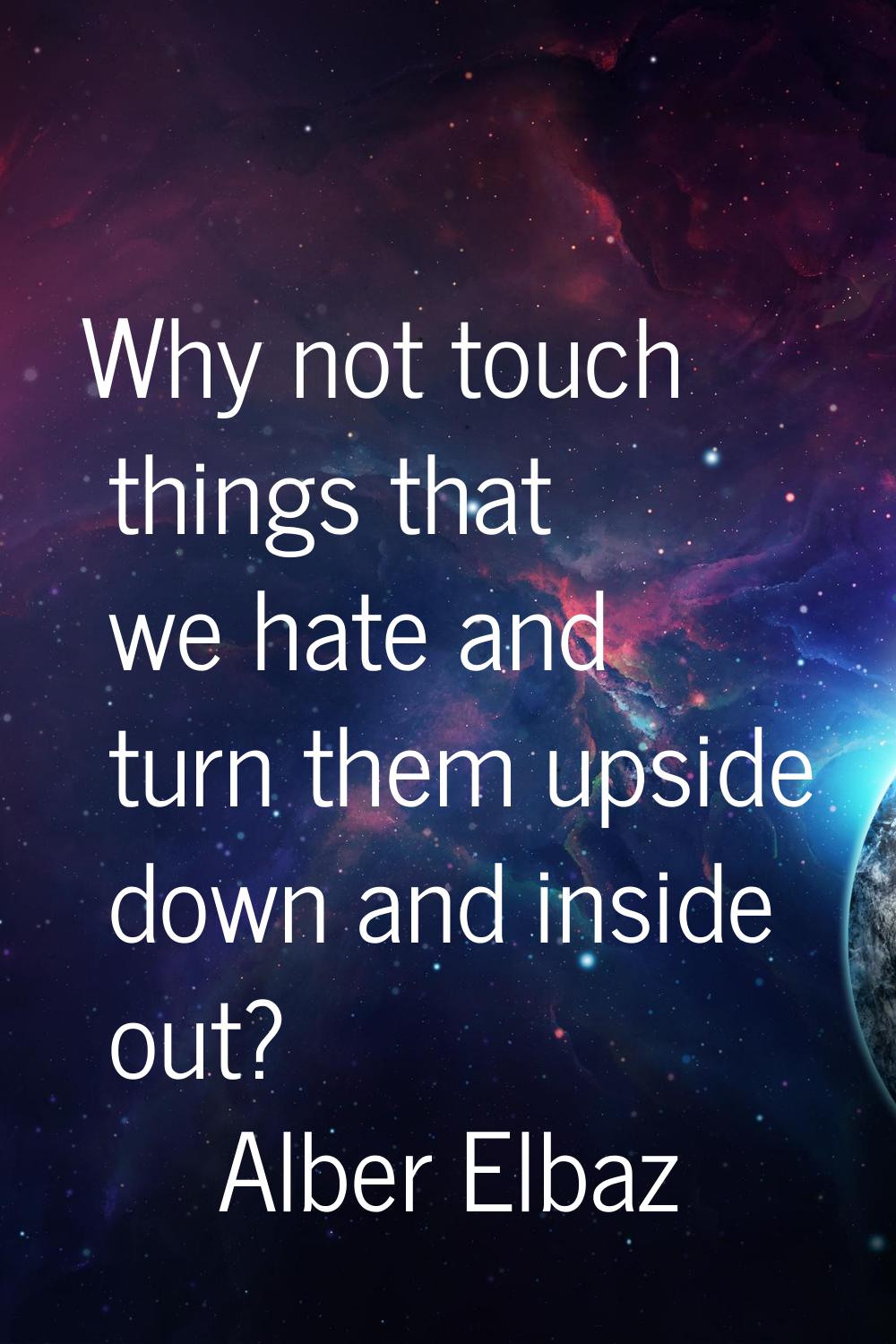 Why not touch things that we hate and turn them upside down and inside out?