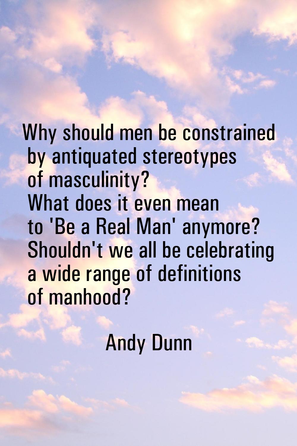Why should men be constrained by antiquated stereotypes of masculinity? What does it even mean to '