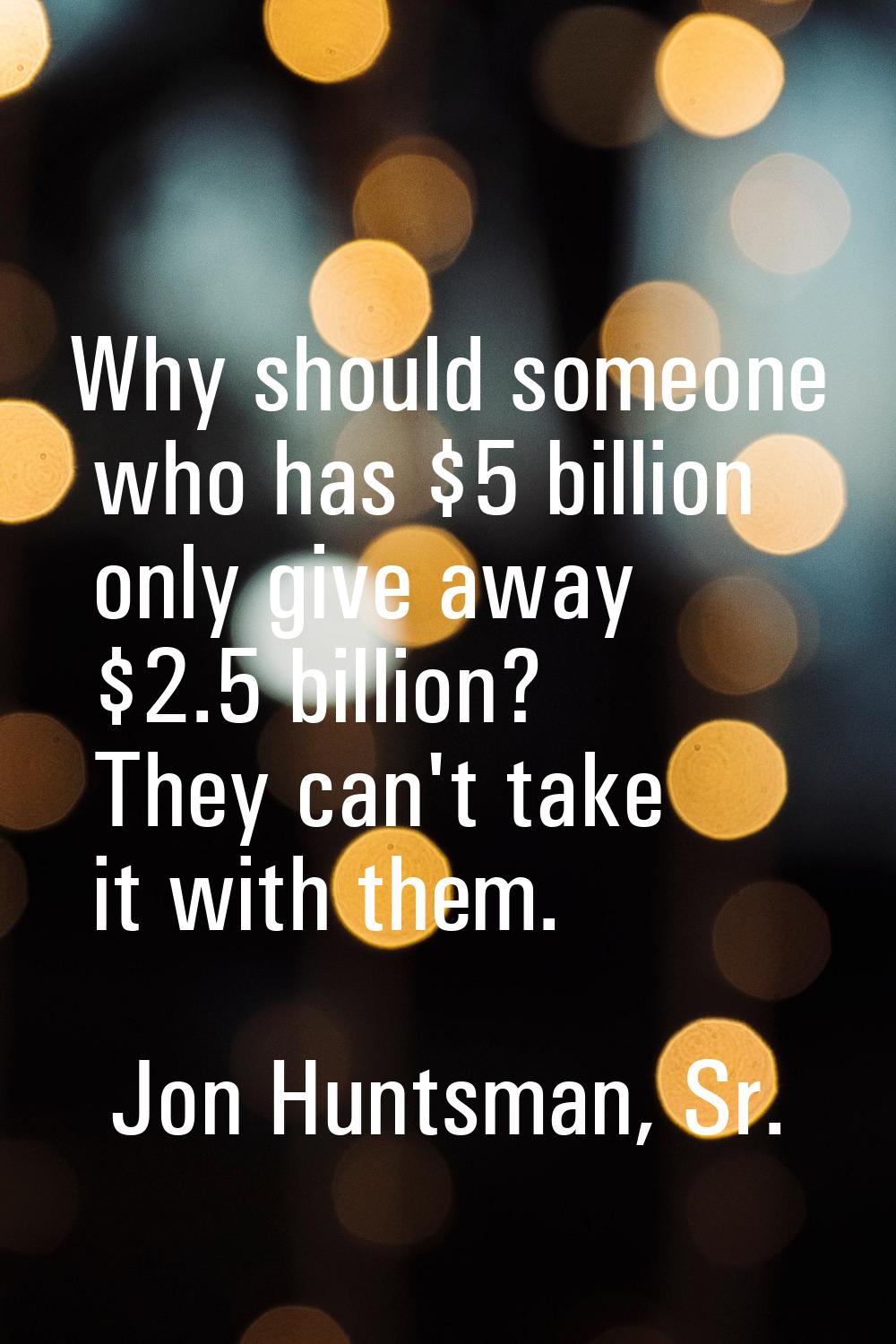 Why should someone who has $5 billion only give away $2.5 billion? They can't take it with them.