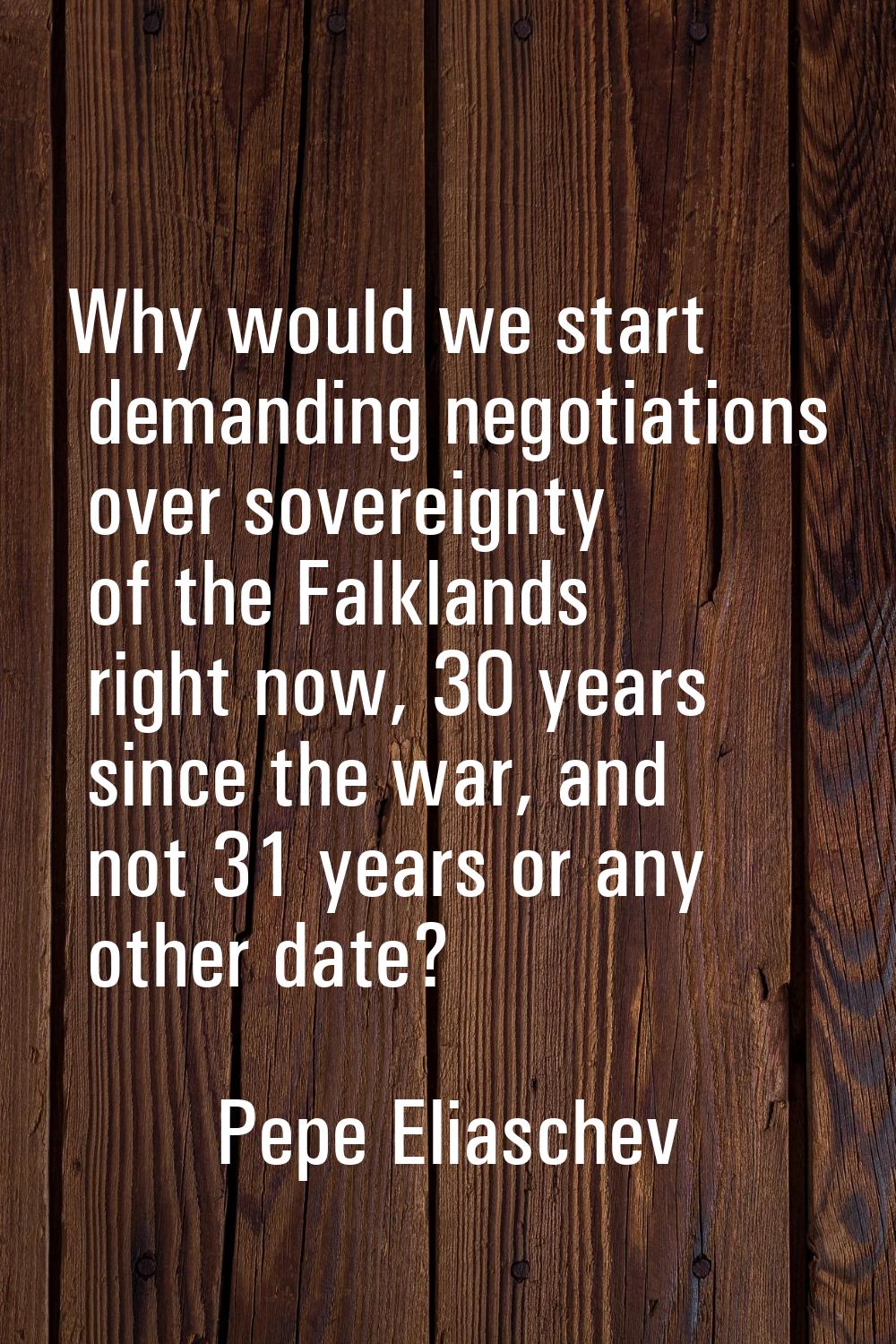 Why would we start demanding negotiations over sovereignty of the Falklands right now, 30 years sin