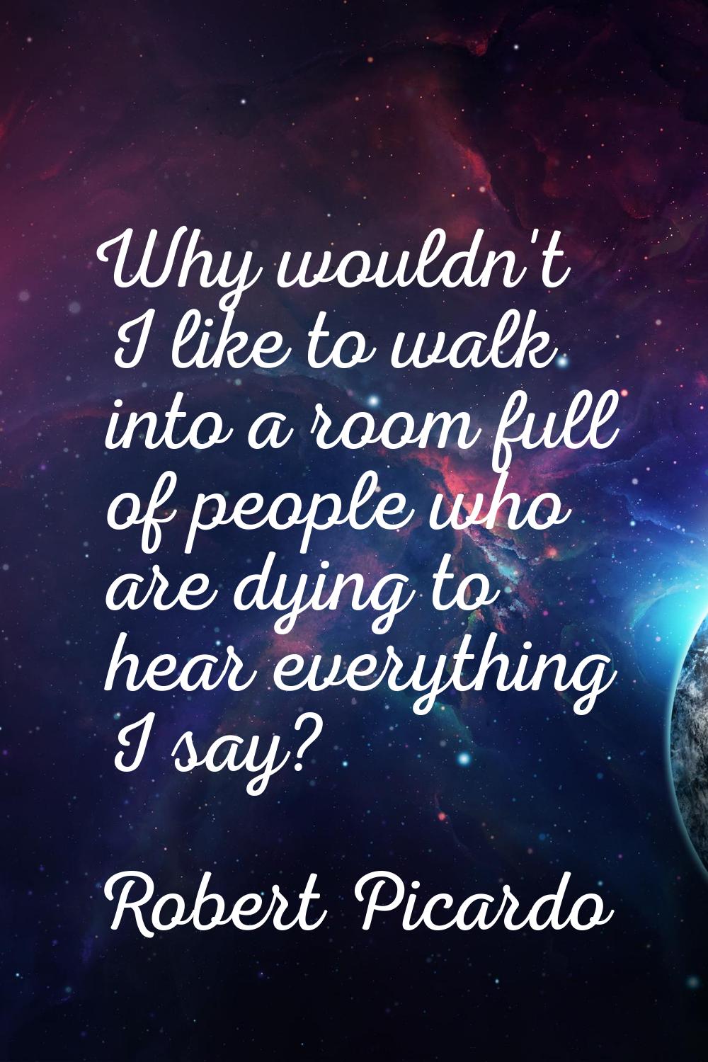 Why wouldn't I like to walk into a room full of people who are dying to hear everything I say?