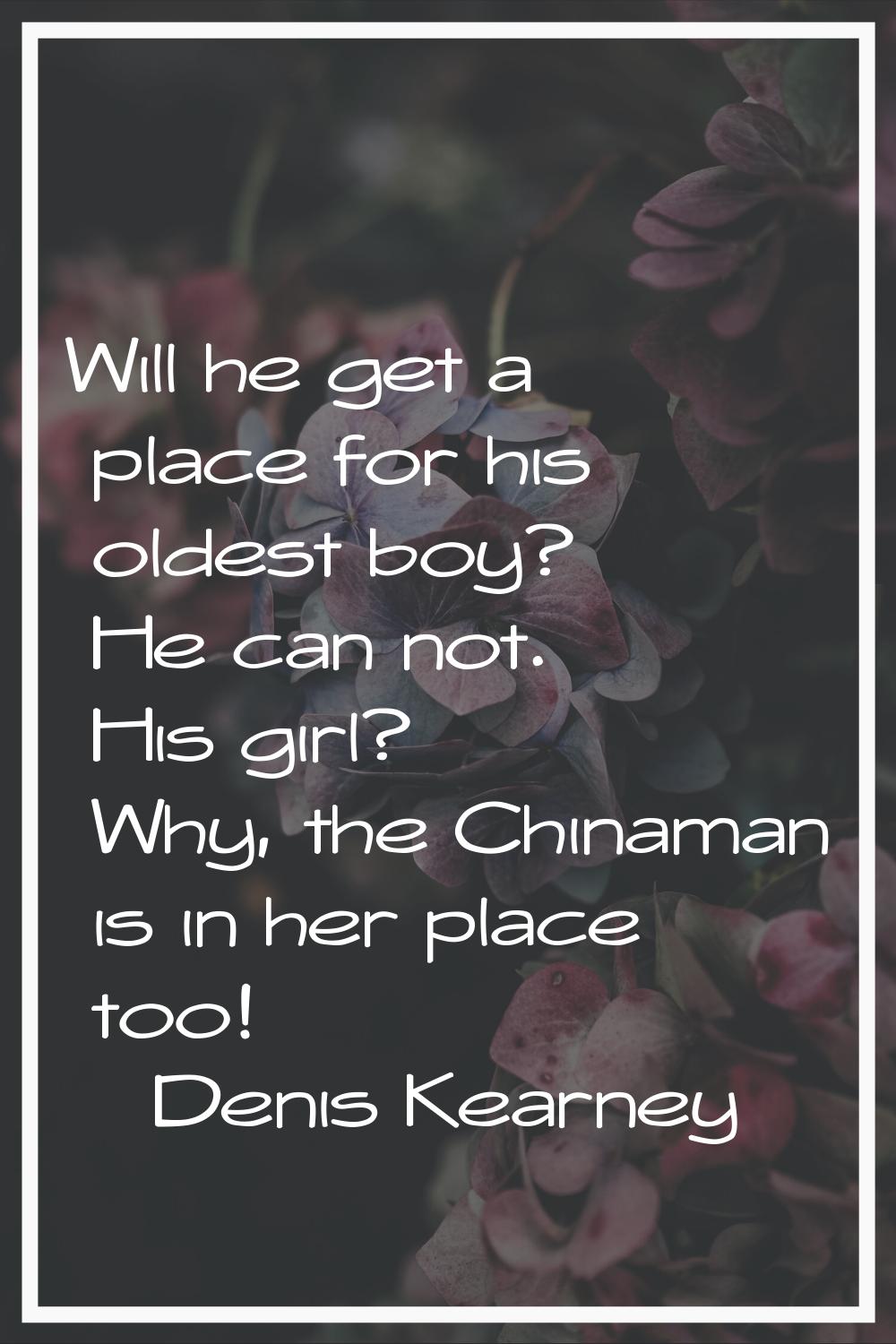 Will he get a place for his oldest boy? He can not. His girl? Why, the Chinaman is in her place too