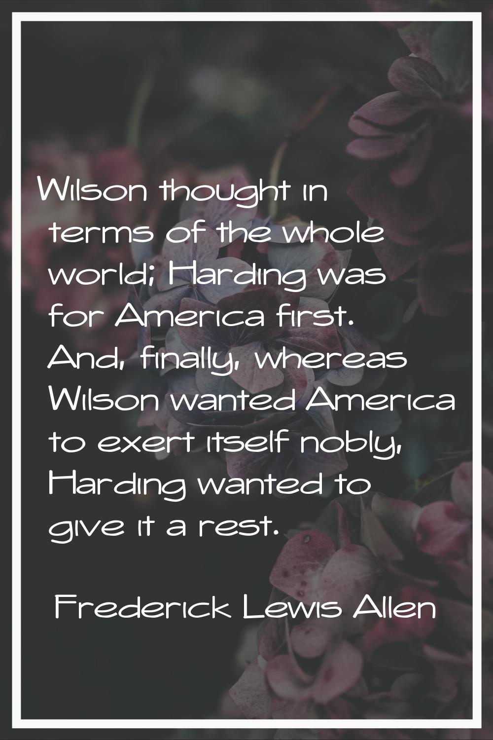 Wilson thought in terms of the whole world; Harding was for America first. And, finally, whereas Wi