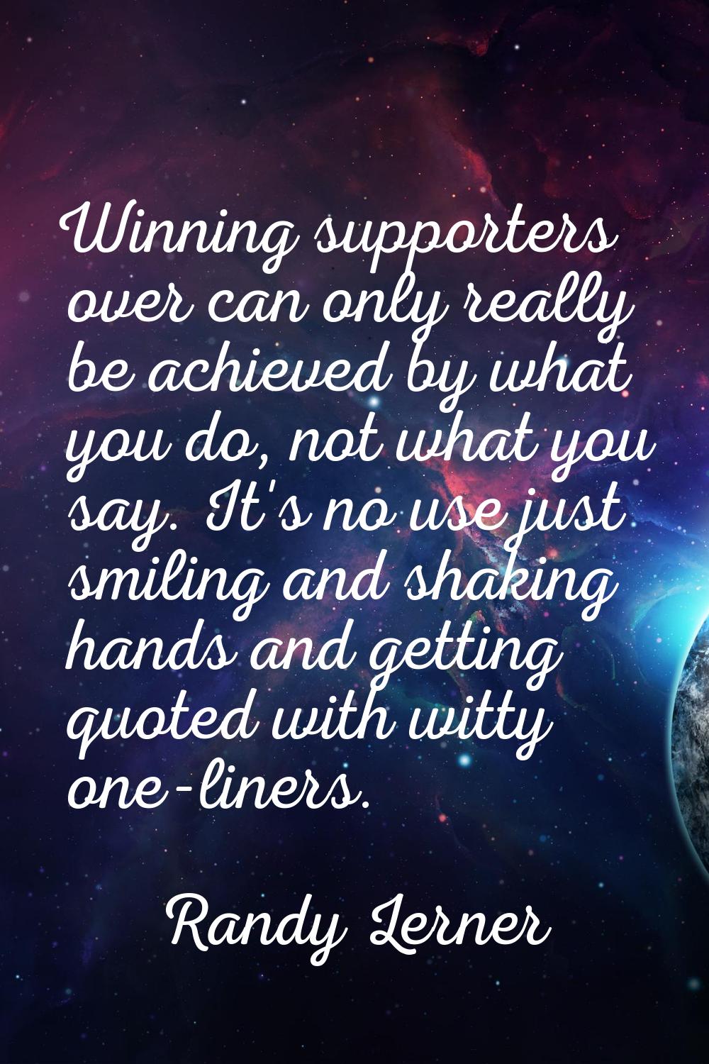 Winning supporters over can only really be achieved by what you do, not what you say. It's no use j