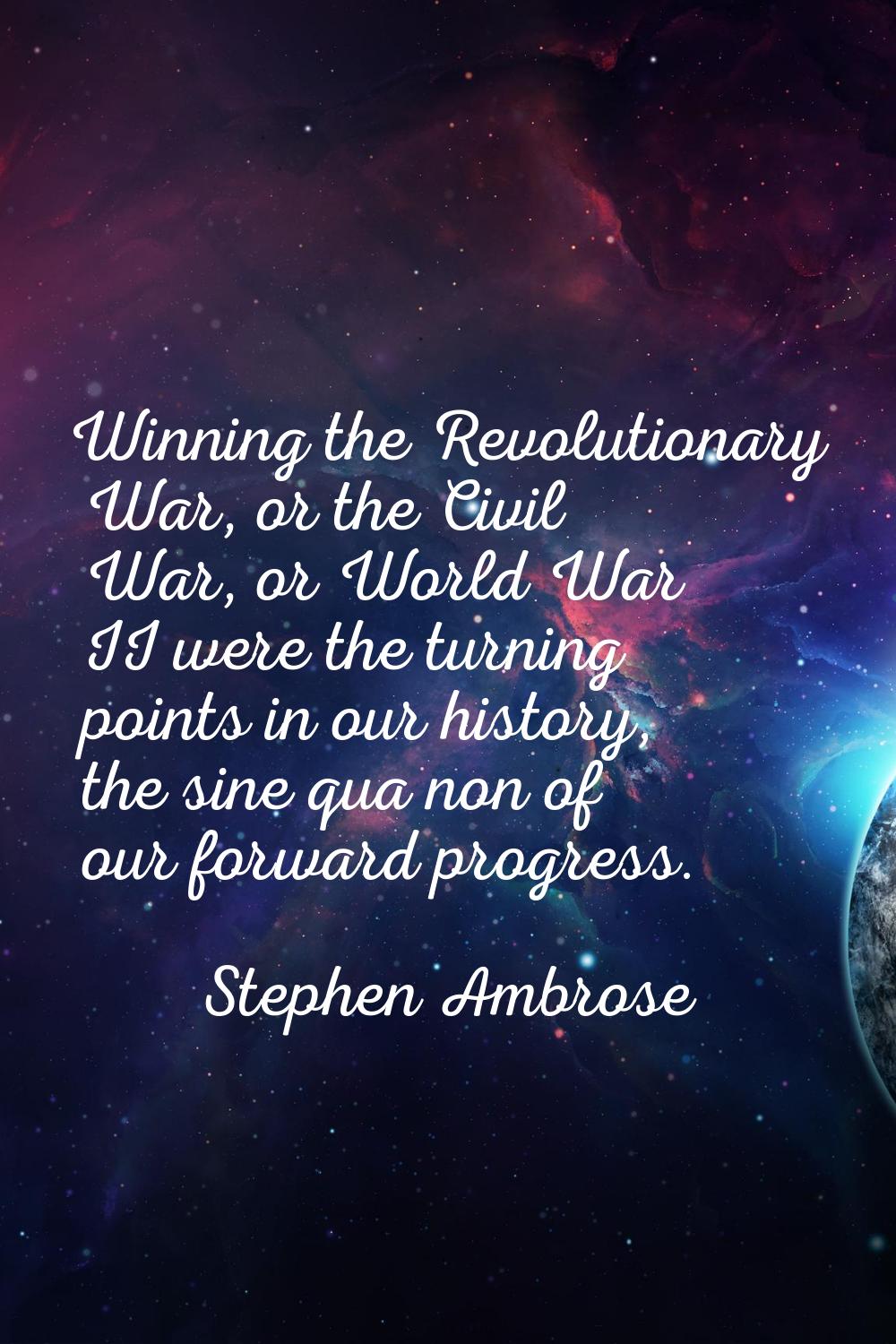 Winning the Revolutionary War, or the Civil War, or World War II were the turning points in our his