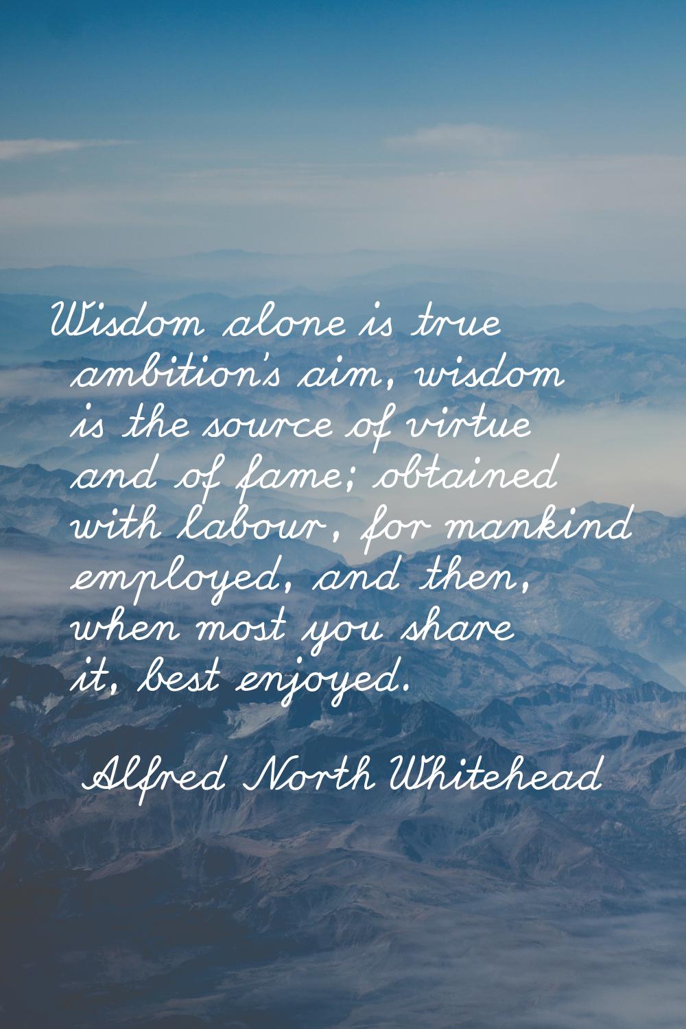 Wisdom alone is true ambition's aim, wisdom is the source of virtue and of fame; obtained with labo