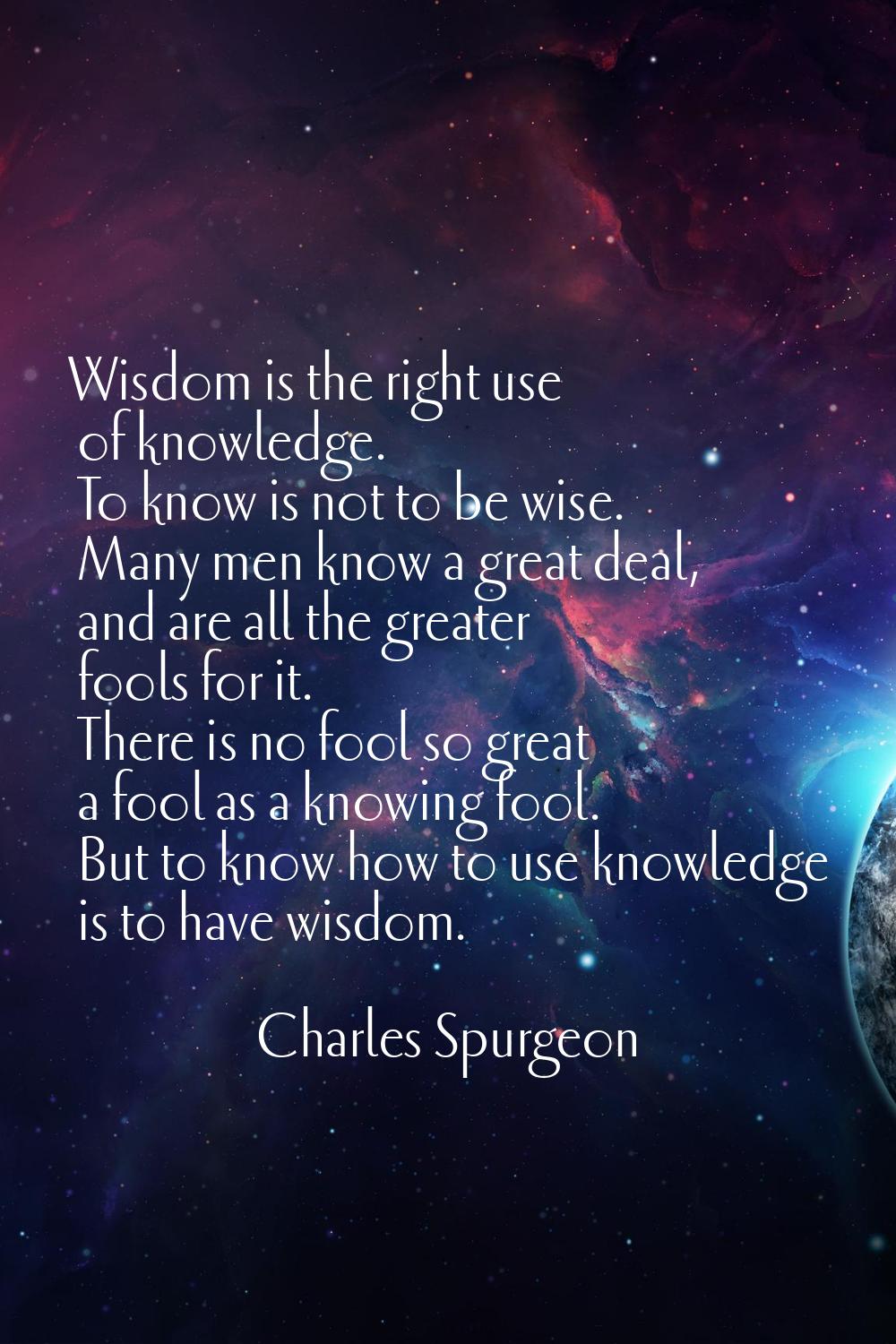 Wisdom is the right use of knowledge. To know is not to be wise. Many men know a great deal, and ar